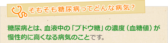 糖尿病とは、血液中の「ブドウ糖」の濃度（血糖値）が 慢性的に高くなる病気のことです。